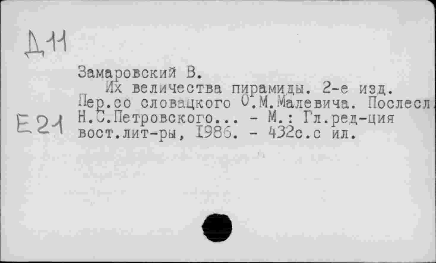 ﻿
Замаровский В.
Их величества пирамиды. 2-е изд.
Пед.со словацкого О,М.Малевича. Послесл р QJ Н. о.Петровского... - М. : Гл.ред-ция — - ’ вост.лит-ры, 1986. - 432с.с ил.